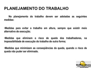 No planejamento do trabalho devem ser adotadas as seguintes
medidas:
•Medidas para evitar o trabalho em altura, sempre que existir meio
alternativo de execução;
•Medidas que eliminem o risco de queda dos trabalhadores, na
impossibilidade de execução do trabalho de outra forma;
•Medidas que minimizem as conseqüências da queda, quando o risco de
queda não puder ser eliminado.
PLANEJAMENTO DO TRABALHO
 
