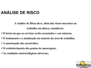 ANÁLISE DE RISCO
AAnálise de Risco deve, além dos riscos inerentes ao
trabalho em altura, considerar:
O local em que os serviços serão executados e seu entorno;
O isolamento e a sinalização no entorno da área de trabalho;
A autorização dos envolvidos;
O estabelecimento dos pontos de ancoragem;
As condições meteorológicas adversas;
 