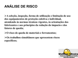 ANÁLISE DE RISCO
A seleção, inspeção, forma de utilização e limitação de uso
dos equipamentos de proteção coletiva e individual,
atendendo às normas técnicas vigentes, às orientações dos
fabricantes e aos princípios da redução do impacto e dos
fatores de queda;
O risco de queda de materiais e ferramentas;
Os trabalhos simultâneos que apresentem riscos
específicos;
 