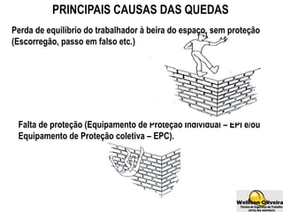 PRINCIPAIS CAUSAS DAS QUEDAS
Perda de equilíbrio do trabalhador à beira do espaço, sem proteção
(Escorregão, passo em falso etc.)
Falta de proteção (Equipamento de Proteção Individual – EPI e/ou
Equipamento de Proteção coletiva – EPC).
 