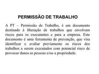 PERMISSÃO DE TRABALHO
A PT – Permissão de Trabalho, é um documento
destinado à liberação de trabalhos que envolvam
riscos para os executantes e para a empresa. Este
documento é uma ferramenta de prevenção, que visa
identificar e avaliar previamente os riscos dos
trabalhos a serem executados com potencial risco de
provocar danos as pessoas e/ou a propriedade.
 