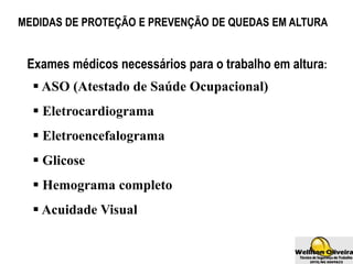 MEDIDAS DE PROTEÇÃO E PREVENÇÃO DE QUEDAS EM ALTURA
 ASO (Atestado de Saúde Ocupacional)
 Eletrocardiograma
 Eletroencefalograma
 Glicose
 Hemograma completo
 Acuidade Visual
Exames médicos necessários para o trabalho em altura:
 