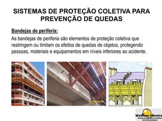 SISTEMAS DE PROTEÇÃO COLETIVA PARA
PREVENÇÃO DE QUEDAS
Bandejas de periferia:
As bandejas de periferia são elementos de proteção coletiva que
restringem ou limitam os efeitos de quedas de objetos, protegendo
pessoas, materiais e equipamentos em níveis inferiores ao acidente.
 