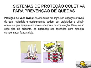 SISTEMAS DE PROTEÇÃO COLETIVA
PARA PREVENÇÃO DE QUEDAS
Proteção de vãos livres: As aberturas em lajes são espaços através
do qual materiais e equipamentos podem ser projetados e atingir
operários que estejam em níveis inferiores da construção. Para evitar
esse tipo de acidente, as aberturas são fechadas com madeira
compensada, fixada à laje.
 