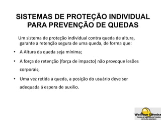 SISTEMAS DE PROTEÇÃO INDIVIDUAL
PARA PREVENÇÃO DE QUEDAS
Um sistema de proteção individual contra queda de altura,
garante a retenção segura de uma queda, de forma que:
• A Altura da queda seja mínima;
• A força de retenção (força de impacto) não provoque lesões
corporais;
• Uma vez retida a queda, a posição do usuário deve ser
adequada á espera de auxilio.
 