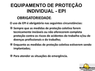 OBRIGATORIEDADE:
O uso de EPI é obrigatório nas seguintes circunstâncias:
 Sempre que as medidas de proteção coletiva forem
tecnicamente inviáveis ou não oferecerem completa
proteção contra os riscos de acidentes do trabalho e/ou de
doenças profissionais e do trabalho;
 Enquanto as medidas de proteção coletiva estiverem sendo
implantadas;
 Para atender as situações de emergência.
EQUIPAMENTO DE PROTEÇÃO
INDIVIDUAL - EPI
 