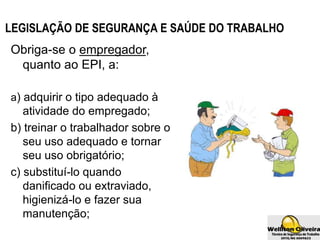 LEGISLAÇÃO DE SEGURANÇA E SAÚDE DO TRABALHO
Obriga-se o empregador,
quanto ao EPI, a:
a) adquirir o tipo adequado à
atividade do empregado;
b) treinar o trabalhador sobre o
seu uso adequado e tornar
seu uso obrigatório;
c) substituí-lo quando
danificado ou extraviado,
higienizá-lo e fazer sua
manutenção;
 