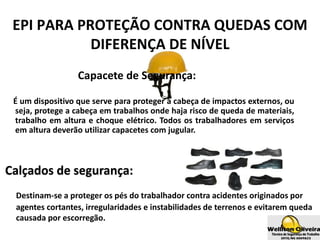 Capacete de Segurança:
É um dispositivo que serve para proteger a cabeça de impactos externos, ou
seja, protege a cabeça em trabalhos onde haja risco de queda de materiais,
trabalho em altura e choque elétrico. Todos os trabalhadores em serviços
em altura deverão utilizar capacetes com jugular.
EPI PARA PROTEÇÃO CONTRA QUEDAS COM
DIFERENÇA DE NÍVEL
Calçados de segurança:
Destinam-se a proteger os pés do trabalhador contra acidentes originados por
agentes cortantes, irregularidades e instabilidades de terrenos e evitarem queda
causada por escorregão.
 