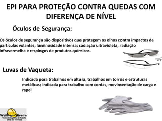 Óculos de Segurança:
Os óculos de segurança são dispositivos que protegem os olhos contra impactos de
partículas volantes; luminosidade intensa; radiação ultravioleta; radiação
infravermelha e respingos de produtos químicos.
EPI PARA PROTEÇÃO CONTRA QUEDAS COM
DIFERENÇA DE NÍVEL
Luvas de Vaqueta:
Indicada para trabalhos em altura, trabalhos em torres e estruturas
metálicas; indicada para trabalho com cordas, movimentação de carga e
rapel
 