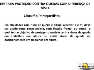 Cinturão Paraquedista
Em atividades com risco de queda e altura superior a 2 m, deve
ser usado cinto paraquedista, com ligação frontal ou dorsal, o
qual tem o objetivo de proteger o usuário contra riscos de queda
em trabalhos em altura ou ainda riscos de queda no
posicionamento em trabalhos em altura.
EPI PARA PROTEÇÃO CONTRA QUEDAS COM DIFERENÇA DE
NÍVEL
 