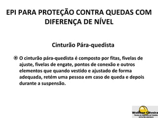 Cinturão Pára-quedista
 O cinturão pára-quedista é composto por fitas, fivelas de
ajuste, fivelas de engate, pontos de conexão e outros
elementos que quando vestido e ajustado de forma
adequada, retém uma pessoa em caso de queda e depois
durante a suspensão.
EPI PARA PROTEÇÃO CONTRA QUEDAS COM
DIFERENÇA DE NÍVEL
 