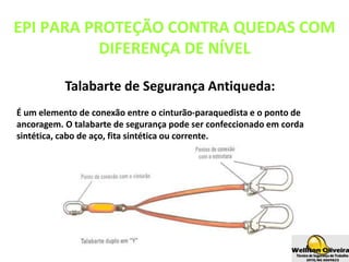 Talabarte de Segurança Antiqueda:
É um elemento de conexão entre o cinturão-paraquedista e o ponto de
ancoragem. O talabarte de segurança pode ser confeccionado em corda
sintética, cabo de aço, fita sintética ou corrente.
EPI PARA PROTEÇÃO CONTRA QUEDAS COM
DIFERENÇA DE NÍVEL
 
