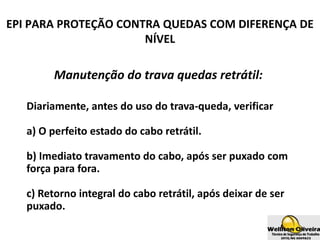 Manutenção do trava quedas retrátil:
Diariamente, antes do uso do trava-queda, verificar
a) O perfeito estado do cabo retrátil.
b) Imediato travamento do cabo, após ser puxado com
força para fora.
c) Retorno integral do cabo retrátil, após deixar de ser
puxado.
EPI PARA PROTEÇÃO CONTRA QUEDAS COM DIFERENÇA DE
NÍVEL
 