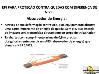 Absorvedor de Energia:
• Através de sua deformação controlada, este equipamento absorve
uma parte importante da energia de queda. Sem ele, esta energia
de impacto será transmitida diretamente ao corpo do trabalhador.
• Talabartes com comprimento acima de 0,9 m precisa
obrigatoriamente possuir um ABS (absorvedor de energia) que
atenda a NBR 14629.
EPI PARA PROTEÇÃO CONTRA QUEDAS COM DIFERENÇA DE
NÍVEL
 