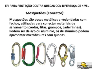Mosquetões (Conector):
Mosquetões são peças metálicas arredondadas com
fechos, utilizadas para conectar materiais de
salvamento (cordas, fitas, grampos, cadeirinhas).
Podem ser de aço ou alumínio, os de alumínio podem
apresentar microfissuras com quedas.
EPI PARA PROTEÇÃO CONTRA QUEDAS COM DIFERENÇA DE NÍVEL
 