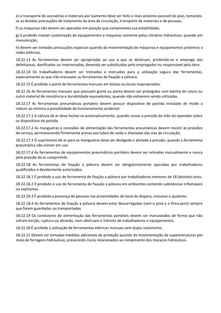 e) o transporte de acessórios e materiais por içamento deve ser feito o mais próximo possível do piso, tomando‐
se as devidas precauções de isolamento da área de circulação, transporte de materiais e de pessoas; 
f) as máquinas não devem ser operadas em posição que comprometa sua estabilidade; 
g) é proibido manter sustentação de equipamentos e máquinas somente pelos cilindros hidráulicos, quando em 
manutenção; 
h) devem ser tomadas precauções especiais quando da movimentação de máquinas e equipamentos próximos a 
redes elétricas. 
18.22.13  As  ferramentas  devem  ser  apropriadas  ao  uso  a  que  se  destinam,  proibindo‐se  o  emprego  das 
defeituosas, danificadas ou improvisadas, devendo ser substituídas pelo empregador ou responsável pela obra. 
18.22.14  Os  trabalhadores  devem  ser  treinados  e  instruídos  para  a  utilização  segura  das  ferramentas, 
especialmente os que irão manusear as ferramentas de fixação a pólvora. 
18.22.15 É proibido o porte de ferramentas manuais em bolsos ou locais inapropriados. 
18.22.16 As ferramentas manuais que possuam gume ou ponta devem ser protegidas com bainha de couro ou 
outro material de resistência e durabilidade equivalentes, quando não estiverem sendo utilizadas. 
18.22.17  As  ferramentas  pneumáticas  portáteis  devem  possuir  dispositivo  de  partida  instalado  de  modo  a 
reduzir ao mínimo a possibilidade de funcionamento acidental. 
18.22.17.1 A válvula de ar deve fechar‐se automaticamente, quando cessar a pressão da mão do operador sobre 
os dispositivos de partida. 
18.22.17.2 As mangueiras e conexões de alimentação das ferramentas pneumáticas devem resistir às pressões 
de serviço, permanecendo firmemente presas aos tubos de saída e afastadas das vias de circulação. 
18.22.17.3 O suprimento de ar para as mangueiras deve ser desligado e aliviada a pressão, quando a ferramenta 
pneumática não estiver em uso. 
18.22.17.4 As ferramentas de equipamentos pneumáticos portáteis devem ser retiradas manualmente e nunca 
pela pressão do ar comprimido. 
18.22.18  As  ferramentas  de  fixação  a  pólvora  devem  ser  obrigatoriamente  operadas  por  trabalhadores 
qualificados e devidamente autorizados. 
18.22.18.1 É proibido o uso de ferramenta de fixação a pólvora por trabalhadores menores de 18 (dezoito) anos. 
18.22.18.2 É proibido o uso de ferramenta de fixação a pólvora em ambientes contendo substâncias inflamáveis 
ou explosivas. 
18.22.18.3 É proibida a presença de pessoas nas proximidades do local do disparo, inclusive o ajudante. 
18.22.18.4 As ferramentas de fixação a pólvora devem estar descarregadas (sem o pino e o finca‐pino) sempre 
que forem guardadas ou transportadas. 
18.22.19  Os  condutores  de  alimentação  das  ferramentas  portáteis  devem  ser  manuseados  de  forma  que  não 
sofram torção, ruptura ou abrasão, nem obstruam o trânsito de trabalhadores e equipamentos. 
18.22.20 É proibida a utilização de ferramentas elétricas manuais sem duplo isolamento. 
18.22.21 Devem ser tomadas medidas adicionais de proteção quando da movimentação de superestruturas por 
meio de ferragens hidráulicas, prevenindo riscos relacionados ao rompimento dos macacos hidráulicos. 
 