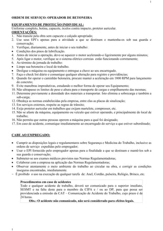 1




ORDEM DE SERVIÇO: OPERADOR DE BETONEIRA

EQUIPAMENTO DE PROTEÇÃO INDIVIDUAL:
Uniforme completo, botina, capacete, óculos contra impacto, protetor auricular.
ORIENTAÇÕES:
1. Não transite pela obra sem capacete e calçado apropriado;
2. Use seus EPI’s apenas para a atividade a que se destinam e mantenha-os sob sua guarda e
    conservação;
3. Verifique, diariamente, antes de iniciar o seu trabalho:
 Condições dos pinos de lubrificação.
4. Antes de iniciar a operação, deve-se aquecer o motor acelerando-o ligeiramente por alguns minutos;
5. Após ligar o motor, verifique se o sistema elétrico correias estão funcionando corretamente;
6. Ao término da jornada de trabalho:
 Limpe sua betoneira e local de trabalho.
 Desligue a máquina ou equipamento e entregue a chave ao seu encarregado.
7. Faça o check list diário e comunique qualquer alteração para registro e providências;
8. Quando for operar o caminhão betoneira, procure manter a aceleração em 1800 RPM para lançamento
    do concreto;
9. Evite manobras improdutivas, estudando o melhor forma de operar seu Equipamento;
10. Não ultrapasse os limites de peso e altura para o transporte de cargas e empilhamento das mesmas;
11. Determine previamente a densidade dos materiais a transportar. Isto elimina a sobrecarga e também a
    sub-carga;
12. Obedeça as normas estabelecidas pela empresa, entre elas as placas de sinalização;
13. Em serviços externos, respeite as regras de trânsito;
14. Exija protetor auricular em trabalhos que exijam martelete, compressor, etc.
15. Não se afaste da máquina, equipamento ou veículo que estiver operando, e principalmente do local de
    trabalho;
16. Não permita que outras pessoas operem a máquina para a qual foi designado;
17. Em caso de acidente, comunique imediatamente ao encarregado do serviço a que estiver subordinado;


CABE AO EMPREGADO:

   Cumprir as disposições legais e regulamentares sobre Segurança e Medicina do Trabalho, inclusive as
    ordens de serviço expedidas pelo empregador;
   Usar o EPI fornecido pelo empregador apenas para a finalidade a que se destinam e mantê-los sob a
    sua guarda e conservação;
   Submeter-se aos exames médicos previstos nas Normas Regulamentadoras;
   Colaborar com a empresa na aplicação das Normas Regulamentadoras;
   Observar atentamente o meio ambiente do trabalho ao circular na obra, e corrigir as condições
    inseguras encontradas, imediatamente.
-   É proibido o uso na execução de qualquer tarefa de: Anel, Cordão, pulseira, Relógio, Brinco, etc.

       Procedimentos em caso de acidentes
       Todo e qualquer acidente de trabalho, deverá ser comunicado para o superior imediato,
       SESMT e na falta deste para o membro da CIPA e / ou ao DP, para que possa ser
       providenciada a emissão da CAT – Comunicação de Acidente do Trabalho, cujo prazo é de
       24 horas.
             Obs.: O acidente não comunicado, não será considerado para efeitos legais.




1
 