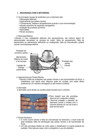 1. SEGURANÇA COM A BETONEIRA

   As principais causas de acidentes com a betoneira são:
    Descargas elétricas;
    Agarramento por partes móveis;
    Tombamento, batidas e atropelamento quando a sua movimentação;
    Queda repentina da caçamba carregadora;
    Inalação de produtos químicos;
    Dermatites;
    Ruído excessivo.

    Descarga Elétrica
Devido a mau instalações elétricas dos equipamentos, até mesmo algum fio
desconectado encostado na carcaça do motor, falha do equipamento, falta de
aterramento ou aterramento deficiente ou inadequado, falta de manutenção, poderá
ocorrer uma descarga elétrica


  Proteção de
correias e polias

  Aterramento
Elétrico do motor
  e da carcaça                                           Proteção das
                                                            partes
  Ligação de                                                móveis
    energia
  subterrânea



   Agarramento por Partes Móveis
    Devido à falta de proteções nas partes móveis e nas transmissões de força, o
      trabalhador que opera esta máquina pode ter contato com estas áreas
      podendo ter um membro esmagado ou até mesmo mutilado.

   Dermatite
  A dermatite corre devido ao contato direto da pele com o cimento.


                                        Para impedir que isto aconteça
                                         deve-se ter o seguinte cuidado:
                                         Deve-se proteger o operador da
                                         betoneira contra o contato com o
                                         cimento através do uso de luvas e
                                         bota de borracha.




   Ruído Excessivo
     O ruído ocorre devido a falta de manutenção da betoneira, o local onde ela
       esta instalada, falta de lubrificação das partes móveis e de transmissão de
       força;
     Um dos principais efeitos do ruído sobre o trabalhador é a perda gradual da
       audição. Para atenuar esse ruído e obrigatório o uso do abafador.
 
