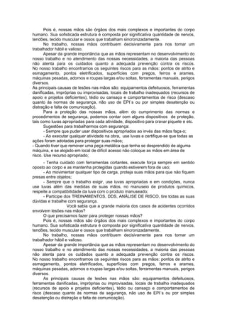 Pois é, nossas mãos são órgãos dos mais complexos e importantes do corpo
humano. Sua sofisticada estrutura é composta por significativa quantidade de nervos,
tendões, tecido muscular e ossos que trabalham sincronizadamente.
       No trabalho, nossas mãos contribuem decisivamente para nos tornar um
trabalhador hábil e valioso.
       Apesar da grande importância que as mãos representam no desenvolvimento do
nosso trabalho e no atendimento das nossas necessidades, a maioria das pessoas
não atenta para os cuidados quanto a adequada prevenção contra os riscos.
No nosso trabalho encontramos os seguintes riscos para as mãos: pontos de atrito e
esmagamento, pontos eletrificados, superfícies com pregos, ferros e arames,
máquinas pesadas, adornos e roupas largas e/ou soltas, ferramentas manuais, perigos
diversos.
As principais causas de lesões nas mãos são: equipamentos defeituosos, ferramentas
danificadas, impróprias ou improvisadas, locais de trabalho inadequados (recursos de
apoio e projetos deficientes), tédio ou cansaço e comportamentos de risco (descaso
quanto às normas de segurança, não uso de EPI´s ou por simples desatenção ou
distração e falta de comunicação).
       Para a proteção das nossas mãos, além do cumprimento das normas e
procedimentos de segurança, podemos contar com alguns dispositivos de proteção,
tais como luvas apropriadas para cada atividade, dispositivo para cravar piquete e etc.
       Sugestões para trabalharmos com segurança:
       - Sempre que puder usar dispositivos apropriados ao invés das mãos faça-o;
       - Ao executar qualquer atividade na obra, use luvas e certifique-se que todas as
ações foram adotadas para proteger suas mãos;
- Quando tiver que remover uma peça metálica que tenha se desprendido de alguma
máquina, e se alojado em local de difícil acesso não coloque as mãos em área de
risco. Use recurso apropriado;
      - Tenha cuidado com ferramentas cortantes, execute força sempre em sentido
oposto ao corpo e as mantenha protegidas quando estiverem fora de uso;
      - Ao movimentar qualquer tipo de carga, proteja suas mãos para que não fiquem
presas entre objetos;
      - Sempre que o trabalho exigir, use luvas apropriadas e em condições, nunca
use luvas além das medidas de suas mãos, no manuseio de produtos químicos,
respeite a compatibilidade da luva com o produto manuseado;
      - Participe dos TREINAMENTOS, DDS, ANÁLISE DE RISCO, tire todas as suas
dúvidas e trabalhe com segurança.
                   Você sabia que a grande maioria dos casos de acidentes ocorridos
envolvem lesões nas mãos?
      O que precisamos fazer para proteger nossas mãos?
      Pois é, nossas mãos são órgãos dos mais complexos e importantes do corpo
humano. Sua sofisticada estrutura é composta por significativa quantidade de nervos,
tendões, tecido muscular e ossos que trabalham sincronizadamente.
      No trabalho, nossas mãos contribuem decisivamente para nos tornar um
trabalhador hábil e valioso.
      Apesar da grande importância que as mãos representam no desenvolvimento do
nosso trabalho e no atendimento das nossas necessidades, a maioria das pessoas
não atenta para os cuidados quanto a adequada prevenção contra os riscos.
No nosso trabalho encontramos os seguintes riscos para as mãos: pontos de atrito e
esmagamento, pontos eletrificados, superfícies com pregos, ferros e arames,
máquinas pesadas, adornos e roupas largas e/ou soltas, ferramentas manuais, perigos
diversos.
      As principais causas de lesões nas mãos são: equipamentos defeituosos,
ferramentas danificadas, impróprias ou improvisadas, locais de trabalho inadequados
(recursos de apoio e projetos deficientes), tédio ou cansaço e comportamentos de
risco (descaso quanto às normas de segurança, não uso de EPI´s ou por simples
desatenção ou distração e falta de comunicação).
 