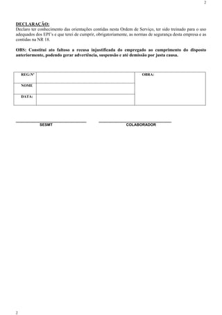 2




DECLARAÇÃO:
Declaro ter conhecimento das orientações contidas nesta Ordem de Serviço, ter sido treinado para o uso
adequados dos EPI’s e que terei de cumprir, obrigatoriamente, as normas de segurança desta empresa e as
contidas na NR 18.

OBS: Constitui ato faltoso a recusa injustificada do empregado ao cumprimento do disposto
anteriormente, podendo gerar advertência, suspensão e até demissão por justa causa.



    REG:Nº                                                          OBRA:

    NOME

    DATA:




__________________________________          ___________________________________
           SESMT                                         COLABORADOR




2
 