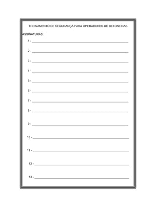 TREINAMENTO DE SEGURANÇA PARA OPERADORES DE BETONEIRAS

ASSINATURAS:

   1 - ____________________________________________________________


   2 - ____________________________________________________________


   3 - ____________________________________________________________


   4 - ____________________________________________________________


   5 - ____________________________________________________________


   6 - ____________________________________________________________


   7 - ____________________________________________________________


   8 - ____________________________________________________________



   9 - ____________________________________________________________



  10 - ____________________________________________________________



  11 - ____________________________________________________________



   12 - ___________________________________________________________



   13 - ___________________________________________________________
 