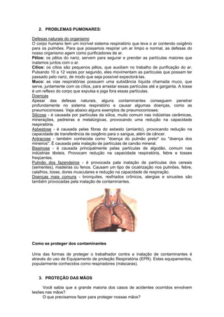 2. PROBLEMAS PUMONARES:

Defesas naturais do organismo
O corpo humano tem um incrível sistema respiratório que leva o ar contendo oxigênio
para os pulmões. Para que possamos respirar um ar limpo e normal, as defesas do
nosso organismo agem como purificadores de ar.
Pêlos: os pêlos do nariz, servem para segurar e prender as partículas maiores que
inalamos juntos com o ar.
Cílios: os cílios são pequenos pêlos, que auxiliam no trabalho de purificação do ar.
Pulsando 10 a 12 vezes por segundo, eles movimentam as partículas que possam ter
passado pelo nariz, de modo que seja possível expectorá-las.
Muco: as vias respiratórias possuem uma substância líquida chamada muco, que
serve, juntamente com os cílios, para arrastar essas partículas até a garganta. A tosse
é um reflexo do corpo que expulsa e joga fora essas partículas.
Doenças
Apesar das defesas naturais, alguns contaminantes conseguem penetrar
profundamente no sistema respiratório e causar algumas doenças, como as
pneumoconioses. Veja abaixo alguns exemplos de pneumoconioses:
Silicose - é causada por partículas da sílica, muito comum nas indústrias cerâmicas,
minerações, pedreiras e metalúrgicas, provocando uma redução na capacidade
respiratória.
Asbestose - é causada pelas fibras do asbesto (amianto), provocando redução na
capacidade de transferência de oxigênio para o sangue, além de câncer.
Antracose - também conhecida como "doença do pulmão preto" ou "doença dos
mineiros". É causada pela inalação de partículas de carvão mineral.
Bissinose - é causada principalmente pelas partículas de algodão, comum nas
indústrias têxteis. Provocam redução na capacidade respiratória, febre e tosses
freqüentes.
Pulmão dos fazendeiros - é provocada pala inalação de partículas dos cereais
(sementes), madeiras ou fenos. Causam um tipo de cicatrização nos pulmões, febre,
calafrios, tosse, dores musculares e redução na capacidade de respiração.
Doenças mais comuns - bronquites, resfriados crônicos, alergias e sinusites são
também provocadas pela inalação de contaminantes.




Como se proteger dos contaminantes

Uma das formas de proteger o trabalhador contra a inalação de contaminantes é
através do uso de Equipamento de proteção Respiratória (EPR). Estes equipamentos,
popularmente conhecidos como respiradores (máscaras).


   3. PROTEÇÃO DAS MÃOS

     Você sabia que a grande maioria dos casos de acidentes ocorridos envolvem
lesões nas mãos?
     O que precisamos fazer para proteger nossas mãos?
 