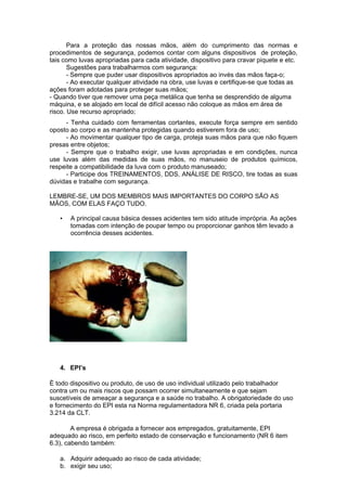 Para a proteção das nossas mãos, além do cumprimento das normas e
procedimentos de segurança, podemos contar com alguns dispositivos de proteção,
tais como luvas apropriadas para cada atividade, dispositivo para cravar piquete e etc.
       Sugestões para trabalharmos com segurança:
       - Sempre que puder usar dispositivos apropriados ao invés das mãos faça-o;
       - Ao executar qualquer atividade na obra, use luvas e certifique-se que todas as
ações foram adotadas para proteger suas mãos;
- Quando tiver que remover uma peça metálica que tenha se desprendido de alguma
máquina, e se alojado em local de difícil acesso não coloque as mãos em área de
risco. Use recurso apropriado;
     - Tenha cuidado com ferramentas cortantes, execute força sempre em sentido
oposto ao corpo e as mantenha protegidas quando estiverem fora de uso;
     - Ao movimentar qualquer tipo de carga, proteja suas mãos para que não fiquem
presas entre objetos;
     - Sempre que o trabalho exigir, use luvas apropriadas e em condições, nunca
use luvas além das medidas de suas mãos, no manuseio de produtos químicos,
respeite a compatibilidade da luva com o produto manuseado;
     - Participe dos TREINAMENTOS, DDS, ANÁLISE DE RISCO, tire todas as suas
dúvidas e trabalhe com segurança.

LEMBRE-SE, UM DOS MEMBROS MAIS IMPORTANTES DO CORPO SÃO AS
MÃOS, COM ELAS FAÇO TUDO.

   •   A principal causa básica desses acidentes tem sido atitude imprópria. As ações
       tomadas com intenção de poupar tempo ou proporcionar ganhos têm levado a
       ocorrência desses acidentes.




   4. EPI’s

È todo dispositivo ou produto, de uso de uso individual utilizado pelo trabalhador
contra um ou mais riscos que possam ocorrer simultaneamente e que sejam
suscetíveis de ameaçar a segurança e a saúde no trabalho. A obrigatoriedade do uso
e fornecimento do EPI esta na Norma regulamentadora NR 6, criada pela portaria
3.214 da CLT.

        A empresa é obrigada a fornecer aos empregados, gratuitamente, EPI
adequado ao risco, em perfeito estado de conservação e funcionamento (NR 6 item
6.3), cabendo também:

   a. Adquirir adequado ao risco de cada atividade;
   b. exigir seu uso;
 
