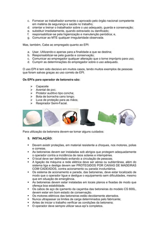 c. Fornecer ao trabalhador somente o aprovado pelo órgão nacional competente
      em matéria de segurança e saúde no trabalho;
   d. orientar e treinar o trabalhador sobre o uso adequado, guarda e conservação;
   e. substituir imediatamente, quando extraviado ou danificado;
   f. responsabilizar-se pela higienização e manutenção periódica; e,
   g. Comunicar ao MTE qualquer irregularidade observada.

Mas, também, Cabe ao empregado quanto ao EPI:

   a.   Usar, Utilizando-o apenas para a finalidade a que se destina;
   b.   Responsabilizar-se pela guarda e conservação;
   c.   Comunicar ao empregador qualquer alteração que o torne impróprio para uso;
   d.   Cumprir as determinações do empregador sobre o uso adequado.

O uso EPI é tem sido decisivo em muitos casos, tendo muitos exemplos de pessoas
que foram salvas graças ao uso correto de EPI.

Os EPI's para operador de betoneira são:

           Capacete
           Avental de pvc;
           Protetor auditivo tipo concha;
           Bota de borracha cano longo;
           Luva de proteção para as mãos;
           Respirador Semi-Facial.




Para utilização da betoneira devem-se tomar alguns cuidados:

   5. INSTALAÇÃO:

       Devem existir proteções, em material resistente a choques, nos motores, polias
        e correias.
       As betoneiras devem ser instaladas sob abrigos que protegem adequadamente
        o operador contra a incidência de raios solares e intempéries.
       O local deve ser delimitado evitando a circulação de pessoas;
       A ligação da máquina a rede elétrica deve ser aérea ou subterrânea, além do
        sistema liga e desliga devem ser PROTEGIDOS POR CAIXAS DE MADEIRAS
        COM CADEADOS, contra acionamento ou parada involuntários.
       Os sistema de acionamento e parada, das betoneiras, deve estar localizado de
        modo que o operador ligue e desligue o equipamento sem dificuldades, mesmo
        que em situação de emergência.
       As betoneiras devem estar instaladas em locais planos e fixadas de modo que
        ofereça boa estabilidade.
       Os cabos de aço de içamento da caçamba das betoneiras do modelo CS 600L,
        devem estar em bom estado de conservação.
       Os motores elétricos das betoneiras estão devidamente aterrados.
       Nunca ultrapassar os limites de carga determinados pelo fabricante;
       Antes de iniciar o trabalho verificar as condições da betoneira;
       O operador deve sempre utilizar seus epi’s completos.
 