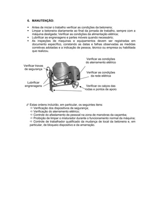 6. MANUTENÇÃO:

      Antes de iniciar o trabalho verificar as condições da betoneira;
      Limpar a betoneira diariamente ao final da jornada de trabalho, sempre com a
       máquina desligada; Verificar as condições da alimentação elétrica;
      Lubrificar as engrenagens e partes móveis quando necessário;
      As inspeções de maquinas e equipamentos devem ser registradas em
       documento específico, constando as datas e falhas observadas as medidas
       corretivas adotadas e a indicação de pessoa, técnico ou empresa ou habilitada
       que realizou.

                                               Verificar as condições
                                               do aterramento elétrico
Verificar travas
de segurança
                                               Verificar as condições
                                                  da rede elétrica

  Lubrificar
engrenagens                                    Verificar os calços das
                                              rodas e pontos de apoio




   Estas ordens incluirão, em particular, os seguintes itens:
     Verificação dos dispositivos de segurança;
     Verificação do aterramento elétrico;
     Controle do afastamento de pessoal na zona de manobras da caçamba;
     Proibição de limpar o misturador durante o funcionamento normal da máquina;
     Controle de trabalhador qualificado da mudança de local da betoneira e, em
    particular, de bloqueio dispositivo e da amarração.
 