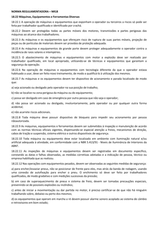 NORMA REGULAMENTADORA – NR18 
18.22 Máquinas, Equipamentos e Ferramentas Diversas 
18.22.1 A operação de máquinas e equipamentos que exponham o operador ou terceiros a riscos só pode ser 
feita por trabalhador qualificado e identificado por crachá. 
18.22.2  Devem  ser  protegidas  todas  as  partes  móveis  dos  motores,  transmissões  e  partes  perigosas  das 
máquinas ao alcance dos trabalhadores. 
18.22.3  As  máquinas  e  os  equipamentos  que  ofereçam  risco  de  ruptura  de  suas  partes  móveis,  projeção  de 
peças ou de partículas de materiais devem ser providos de proteção adequada. 
18.22.4  As  máquinas  e  equipamentos  de  grande  porte  devem  proteger  adequadamente  o  operador  contra  a 
incidência de raios solares e intempéries. 
18.22.5  O  abastecimento  de  máquinas  e  equipamentos  com  motor  a  explosão  deve  ser  realizado  por 
trabalhador  qualificado,  em  local  apropriado,  utilizando‐se  de  técnicas  e  equipamentos  que  garantam  a 
segurança da operação. 
18.22.6  Na  operação  de  máquinas  e  equipamentos  com  tecnologia  diferente  da  que  o  operador  estava 
habituado a usar, deve ser feito novo treinamento, de modo a qualificá‐lo à utilização dos mesmos. 
18.22.7  As  máquinas  e  os  equipamentos  devem  ter  dispositivo  de  acionamento  e  parada  localizado  de  modo 
que: 
a) seja acionado ou desligado pelo operador na sua posição de trabalho; 
b) não se localize na zona perigosa da máquina ou do equipamento; 
c) possa ser desligado em caso de emergência por outra pessoa que não seja o operador; 
d)  não  possa  ser  acionado  ou  desligado,  involuntariamente,  pelo  operador  ou  por  qualquer  outra  forma 
acidental; 
e) não acarrete riscos adicionais. 
18.22.8  Toda  máquina  deve  possuir  dispositivo  de  bloqueio  para  impedir  seu  acionamento  por  pessoa 
nãoautorizada. 
18.22.9 As máquinas, equipamentos e ferramentas devem ser submetidos à inspeção e manutenção de acordo 
com  as  normas  técnicas  oficiais  vigentes,  dispensando‐se  especial  atenção  a  freios,  mecanismos  de  direção, 
cabos de tração e suspensão, sistema elétrico e outros dispositivos de segurança. 
18.22.10  Toda  máquina  ou  equipamento  deve  estar  localizado  em  ambiente  com  iluminação  natural  e/ou 
artificial adequada à atividade, em conformidade com a NBR 5.413/91 ‐ Níveis de Iluminância de Interiores da 
ABNT. 
18.22.11  As  inspeções  de  máquinas  e  equipamentos  devem  ser  registradas  em  documento  específico, 
constando  as  datas  e  falhas  observadas,  as  medidas  corretivas  adotadas  e  a  indicação  de  pessoa,  técnico  ou 
empresa habilitada que as realizou. 
18.22.12 Nas operações com equipamentos pesados, devem ser observadas as seguintes medidas de segurança: 
a) para encher/esvaziar pneus, não se posicionar de frente para eles, mas atrás da banda de rodagem, usando 
uma  conexão  de  autofixação  para  encher  o  pneu.  O  enchimento  só  deve  ser  feito  por  trabalhadores 
qualificados, de modo gradativo e com medições sucessivas da pressão; 
b)  em  caso  de  superaquecimento  de  pneus  e  sistema  de  freio,  devem  ser  tomadas  precauções  especiais, 
prevenindo‐se de possíveis explosões ou incêndios; 
c)  antes  de  iniciar  a  movimentação  ou  dar  partida  no  motor,  é  preciso  certificar‐se  de  que  não  há  ninguém 
trabalhando sobre, debaixo ou perto dos mesmos; 
d) os equipamentos que operam em marcha a ré devem possuir alarme sonoro acoplado ao sistema de câmbio 
e retrovisores em bom estado; 
 