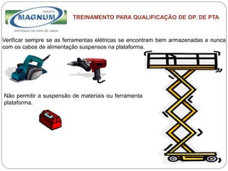 Caterpillar: Confidential Green
TREINAMENTO PARA QUALIFICAÇÃO DE OP. DE PTA
Verificar sempre se as ferramentas elétricas se encontram bem armazenadas e nunca
com os cabos de alimentação suspensos na plataforma.
Não permitir a suspensão de materiais ou ferramentas fora da
plataforma.
 