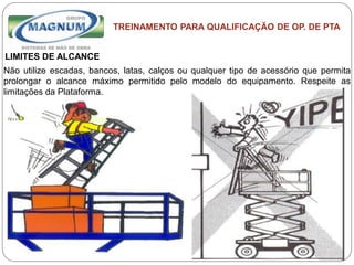 Caterpillar: Confidential Green
TREINAMENTO PARA QUALIFICAÇÃO DE OP. DE PTA
LIMITES DE ALCANCE
Não utilize escadas, bancos, latas, calços ou qualquer tipo de acessório que permita
prolongar o alcance máximo permitido pelo modelo do equipamento. Respeite as
limitações da Plataforma.
 