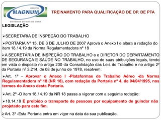 Caterpillar: Confidential Green
TREINAMENTO PARA QUALIFICAÇÃO DE OP. DE PTA
LEGISLAÇÃO
SECRETARIA DE INSPEÇÃO DO TRABALHO
PORTARIA Nº 15, DE 3 DE JULHO DE 2007 Aprova o Anexo I e altera a redação do
item 18.14.19 da Norma Regulamentadora nº 18
A SECRETÁRIA DE INSPEÇÃO DO TRABALHO e o DIRETOR DO DEPARTAMENTO
DE SEGURANÇA E SAÚDE NO TRABALHO, no uso de suas atribuições legais, tendo
em vista o disposto no artigo 200 da Consolidação das Leis do Trabalho e no artigo 2º
da Portaria nº 3.214, de 08 de junho de 1978, resolvem:
Art. 1º - Aprovar o Anexo I -Plataformas de Trabalho Aéreo -da Norma
Regulamentadora nº 18 (NR 18), com redação da Portaria nº 4, de 04/04/1995, nos
termos do Anexo desta Portaria.
Art. 2º -O item 18.14.19 da NR 18 passa a vigorar com a seguinte redação:
18.14.19 É proibido o transporte de pessoas por equipamento de guindar não
projetado para este fim.
Art. 3º -Esta Portaria entra em vigor na data da sua publicação.
 