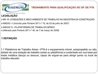Caterpillar: Confidential Green
TREINAMENTO PARA QUALIFICAÇÃO DE OP. DE PTA
LEGISLAÇÃO
NR 18 -CONDIÇÕES E MEIO AMBIENTE DE TRABALHO NA INDÚSTRIA DA CONSTRUÇÃO
ANEXO –I (Incluído pela Portaria SIT n.º 15, de 03 de julho de 2007)
ANEXO IV –PLATAFORMAS DE TRABALHO AÉREO
(Alterado pela Portaria SIT n.º 40, de 7 de março de 2008)
1 DEFINIÇÃO
1.1 Plataforma de Trabalho Aéreo –PTA é o equipamento móvel, autopropelido ou não,
dotado de uma estação de trabalho (cesto ou plataforma) e sustentado em sua base por
haste metálica (lança) ou tesoura, capaz de erguer-se para atingir ponto ou local de
trabalho elevado.
 