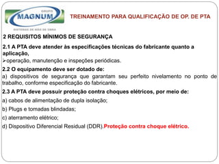 Caterpillar: Confidential Green
TREINAMENTO PARA QUALIFICAÇÃO DE OP. DE PTA
2 REQUISITOS MÍNIMOS DE SEGURANÇA
2.1 A PTA deve atender às especificações técnicas do fabricante quanto a
aplicação,
operação, manutenção e inspeções periódicas.
2.2 O equipamento deve ser dotado de:
a) dispositivos de segurança que garantam seu perfeito nivelamento no ponto de
trabalho, conforme especificação do fabricante.
2.3 A PTA deve possuir proteção contra choques elétricos, por meio de:
a) cabos de alimentação de dupla isolação;
b) Plugs e tomadas blindadas;
c) aterramento elétrico;
d) Dispositivo Diferencial Residual (DDR).Proteção contra choque elétrico.
 