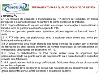 Caterpillar: Confidential Green
TREINAMENTO PARA QUALIFICAÇÃO DE OP. DE PTA
3 OPERAÇÃO
3.1 Os manuais de operação e manutenção da PTA devem ser redigidos em língua
portuguesa e estar à disposição no canteiro de obras ou frentes de trabalho.
3.2 É responsabilidade do usuário conduzir sua equipe de operação e supervisionar o
trabalho, afim de garantir a operação segura da PTA.
3.3 Cabe ao operador, previamente capacitado pelo empregador na forma do item 5
deste.
3.7 A PTA não deve ser posicionada junto a qualquer outro objeto que tenha por
finalidade lhe dar equilíbrio.
3.8 O equipamento deve estar afastado das redes elétricas de acordo com o manual
do fabricante ou estar isolado conforme as normas específicas da concessionária de
energia local, obedecendo ao disposto na NR-10.
3.13 Todos os trabalhadores na PTA devem utilizar cinto de segurança tipo
paraquedista ligado ao guarda-corpo do equipamento ou a outro dispositivo específico
previsto pelo fabricante.
3.14 A capacidade nominal de carga definida pelo fabricante não pode ser ultrapassada
em nenhuma hipótese.
3.16 O operador deve assegurar-se de que não haja pessoas ou equipamentos nas
áreas adjacentes à PTA, antes de baixar a estação de trabalho.
 