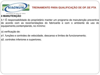 Caterpillar: Confidential Green
TREINAMENTO PARA QUALIFICAÇÃO DE OP. DE PTA
4 MANUTENÇÃO
4.1 É responsabilidade do proprietário manter um programa de manutenção preventiva
de acordo com as recomendações do fabricante e com o ambiente de uso do
equipamento,contemplando, no mínimo:
a) verificação de:
a1. funções e controles de velocidade, descanso e limites de funcionamento;
a2. controles inferiores e superiores;
 