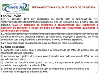 Caterpillar: Confidential Green
TREINAMENTO PARA QUALIFICAÇÃO DE OP. DE PTA
5 CAPACITAÇÃO
5.1º O operador deve ser capacitado de acordo com o item18.22.1da NR-
18esertreinadonomodelodePTAaserutilizado,ou em um similar,no seu próprio local de
trabalho.(18.22.1.A operação de máquinas e equipamentos que exponham o
operador ou terceiros a riscos só pode ser feita por trabalhador qualificado e
identificado por crachá)
5.2Acapacitaçãodevecontemplaroconteúdoprogramáticoestabelecidopelofabricante,abor
dando,no mínimo,os princípios básicos de segurança, inspeção e operação, de forma
compatível com o equipamento a ser utilizado e como ambiente esperado.
5.2.1 A comprovação da capacitação deve ser feita por meio de certificado.
5.3 Cabe ao usuário:
a) capacitar sua equipe para a inspeção e a manutenção da PTA, de acordo com as
recomendações do fabricante;
b) conservar os registros dos operadores treinados em cada modelo de PTA por um
período de cinco anos;
c) orientar os trabalhadores quanto ao uso, carregamento e posicionamento dos
materiais na estação de trabalho da PTA.
c) orientar os trabalhadores quanto ao uso, carregamento e posicionamento dos
materiais na estação de trabalho da PTA.
 