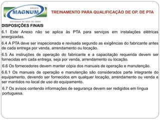 Caterpillar: Confidential Green
TREINAMENTO PARA QUALIFICAÇÃO DE OP. DE PTA
DISPOSIÇÕES FINAIS
6.1 Este Anexo não se aplica às PTA para serviços em instalações elétricas
energizadas.
6.4 A PTA deve ser inspecionada e revisada segundo as exigências do fabricante antes
de cada entrega por venda, arrendamento ou locação.
6.5 As instruções de operação do fabricante e a capacitação requerida devem ser
fornecidas em cada entrega, seja por venda, arrendamento ou locação.
6.6 Os fornecedores devem manter cópia dos manuais de operação e manutenção.
6.6.1 Os manuais de operação e manutenção são considerados parte integrante do
equipamento, devendo ser fornecidos em qualquer locação, arrendamento ou venda e
ser mantidos no local de uso do equipamento.
6.7 Os avisos contendo informações de segurança devem ser redigidos em língua
portuguesa.
 