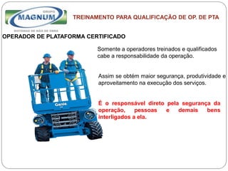 Caterpillar: Confidential Green
TREINAMENTO PARA QUALIFICAÇÃO DE OP. DE PTA
OPERADOR DE PLATAFORMA CERTIFICADO
Somente a operadores treinados e qualificados
cabe a responsabilidade da operação.
Assim se obtém maior segurança, produtividade e
aproveitamento na execução dos serviços.
É o responsável direto pela segurança da
operação, pessoas e demais bens
interligados a ela.
 