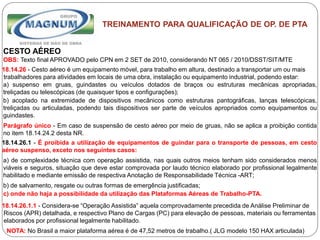 Caterpillar: Confidential Green
TREINAMENTO PARA QUALIFICAÇÃO DE OP. DE PTA
CESTO AÉREO
OBS: Texto final APROVADO pelo CPN em 2 SET de 2010, considerando NT 065 / 2010/DSST/SIT/MTE
18.14.26 - Cesto aéreo é um equipamento móvel, para trabalho em altura, destinado a transportar um ou mais
trabalhadores para atividades em locais de uma obra, instalação ou equipamento industrial, podendo estar:
a) suspenso em gruas, guindastes ou veículos dotados de braços ou estruturas mecânicas apropriadas,
treliçadas ou telescópicas (de quaisquer tipos e configurações);
b) acoplado na extremidade de dispositivos mecânicos como estruturas pantográficas, lanças telescópicas,
treliçadas ou articuladas, podendo tais dispositivos ser parte de veículos apropriados como equipamentos ou
guindastes.
Parágrafo único - Em caso de suspensão de cesto aéreo por meio de gruas, não se aplica a proibição contida
no item 18.14.24.2 desta NR.
18.14.26.1 - É proibida a utilização de equipamentos de guindar para o transporte de pessoas, em cesto
aéreo suspenso, exceto nos seguintes casos:
a) de complexidade técnica com operação assistida, nas quais outros meios tenham sido considerados menos
viáveis e seguros, situação que deve estar comprovada por laudo técnico elaborado por profissional legalmente
habilitado e mediante emissão de respectiva Anotação de Responsabilidade Técnica -ART;
b) de salvamento, resgate ou outras formas de emergência justificadas;
c) onde não haja a possibilidade da utilização das Plataformas Aéreas de Trabalho-PTA.
18.14.26.1.1 - Considera-se “Operação Assistida” aquela comprovadamente precedida de Análise Preliminar de
Riscos (APR) detalhada, e respectivo Plano de Cargas (PC) para elevação de pessoas, materiais ou ferramentas
elaborados por profissional legalmente habilitado.
NOTA: No Brasil a maior plataforma aérea é de 47,52 metros de trabalho.( JLG modelo 150 HAX articulada)
 