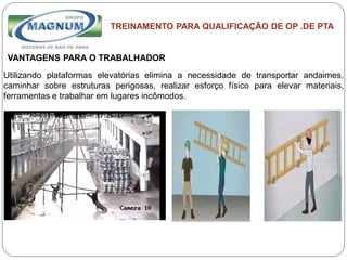 Caterpillar: Confidential Green
TREINAMENTO PARA QUALIFICAÇÃO DE OP .DE PTA
VANTAGENS PARA O TRABALHADOR
Utilizando plataformas elevatórias elimina a necessidade de transportar andaimes,
caminhar sobre estruturas perigosas, realizar esforço físico para elevar materiais,
ferramentas e trabalhar em lugares incômodos.
 