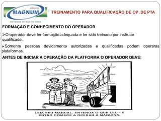 Caterpillar: Confidential Green
TREINAMENTO PARA QUALIFICAÇÃO DE OP .DE PTA
FORMAÇÃO E CONHECIMENTO DO OPERADOR
O operador deve ter formação adequada e ter sido treinado por instrutor
qualificado.
Somente pessoas devidamente autorizadas e qualificadas podem operaras
plataformas.
ANTES DE INICIAR A OPERAÇÃO DA PLATFORMA O OPERADOR DEVE:
 