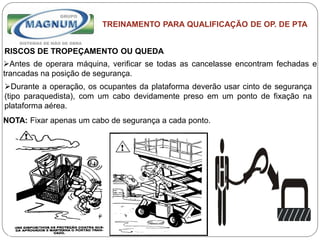 Caterpillar: Confidential Green
TREINAMENTO PARA QUALIFICAÇÃO DE OP. DE PTA
RISCOS DE TROPEÇAMENTO OU QUEDA
Antes de operara máquina, verificar se todas as cancelasse encontram fechadas e
trancadas na posição de segurança.
Durante a operação, os ocupantes da plataforma deverão usar cinto de segurança
(tipo paraquedista), com um cabo devidamente preso em um ponto de fixação na
plataforma aérea.
NOTA: Fixar apenas um cabo de segurança a cada ponto.
 