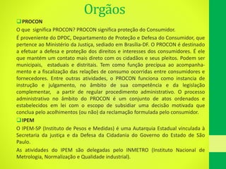 Orgãos
PROCON
O que significa PROCON? PROCON significa proteção do Consumidor.
É proveniente do DPDC, Departamento de Proteção e Defesa do Consumidor, que
pertence ao Ministério da Justiça, sediado em Brasília-DF. O PROCON é destinado
a efetuar a defesa e proteção dos direitos e interesses dos consumidores. É ele
que mantém um contato mais direto com os cidadãos e seus pleitos. Podem ser
municipais, estaduais e distritais. Tem como função precípua ao acompanha-
mento e a fiscalização das relações de consumo ocorridas entre consumidores e
fornecedores. Entre outras atividades, o PROCON funciona como instancia de
instrução e julgamento, no âmbito de sua competência e da legislação
complementar, a partir de regular procedimento administrativo. O processo
administrativo no âmbito do PROCON é um conjunto de atos ordenados e
estabelecidos em lei com o escopo de subsidiar uma decisão motivada que
conclua pelo acolhimentos (ou não) da reclamação formulada pelo consumidor.
IPEM
O IPEM-SP (Instituto de Pesos e Medidas) é uma Autarquia Estadual vinculada à
Secretaria da justiça e da Defesa da Cidadania do Governo do Estado de São
Paulo.
As atividades do IPEM são delegadas pelo INMETRO (Instituto Nacional de
Metrologia, Normalização e Qualidade industrial).
 