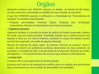 Orgãos
Mediante convenio com IPEM-SP; executa, no âmbito do Estado de São Paulo,
serviços essenciais na proteção ao cidadão em suas relações de consumo.
O que faz? INMETRO executa a verificação e a fiscalização de “instrumentos de
medição” (e medidas materializada);
 Produtos pré-medidos, Produtos Testeis, Produtos com certificação
compulsórias, Veículos transportadores de produtos perigosos.
Vigilância Sanitária
Vigilância Sanitária é a parcela do poder de policia do Estado; destinado à defesa
da saúde, que tem como principal finalidade impedir que a saúde humana seja
exposta a riscos ou, em ultima instância, combater as causas dos efeitos nocivos
que lhe forem gerados, em razão de alguma distorção.
Através de conjunto de ações capaz de eliminar, diminuir ou prevenir riscos à
saúde e de intervir nos problemas sanitários decorrentes do meio ambiente, da
produção e circulação de bens e da prestação de serviços de interesses da saúde,
abrangendo: I – O controle de bens de consumo que, direta ou indiretamente.
Justiça Civil
O direito cível é o principal ramo do direito privado.
A justiça cível trata-se da resolução de conflitos entre as relações dos particulares
que se encontram em uma situação de desequilíbrio de condições.
 