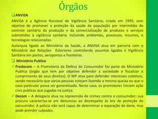 Órgãos
ANVISA
ANVISA é a Agência Nacional de Vigilância Sanitária; criada em 1999, com
objetivo de promover a proteção da saúde da população por intermédio de
controle sanitário da produção e da comercialização de produtos e serviços
submetidos à vigilância sanitária, incluindo ambientes, processos, insumos, e
tecnologias relacionadas.
Autarquia ligada ao Ministério da Saúde, a ANVISA atua em parceria com o
Ministério das Relações Exteriores controlando assuntos ligados à Vigilância
Sanitária em portos, aeroportos e fronteiras.
 Ministério Publico
 Prodecom – A Promotoria da Defesa do Consumidor faz parte do Ministério
Publico (órgão que tem por objetivo defender a sociedade e fiscalizar o
cumprimento de seus direitos). O MP atua pare defender interesses coletivos,
sendo necessário que varias pessoas estejam fazendo a mesma queixa ou que o
caso particular possa ser generalizado. Neste caso, os promotores iniciam ação
civis publicas que jugadas na justiça.
 Decom – A delegacia atua na repreensão de crimes contra o consumidor; sua
procura caracteriza-se em denuncias ao desrespeito às leis de proteção do
consumidor. A policia não será capaz de determinar a reparação do dano, mas
pode prender culpados.
 
