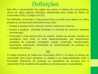 Definições
Bem feita a apresentação dos órgãos que atuam na defesa dos consumidores,
vamos ver agora algumas definições estabelecidas pelo Código de Defesa do
Consumidor (CDC), e Código Civil (CC).
Por definição; consumidor é toda pessoa física ou jurídica que adquire ou utiliza
produto ou serviço como destinatário final, onde:
 Produto é qualquer bem, móvel ou imóvel, material ou imaterial;
 Serviço é qualquer atividade fornecida no mercado de consumo, mediante
remuneração;
 Fornecedor é toda pessoa física ou jurídica, publica ou privada, nacional ou
estrangeira, bem como os entes despersonalizados, que desenvolvem
atividades de produção, montagem, criação, construção, transformação,
importação, exportação, distribuição ou comercialização de produtos ou
prestação de serviços.
CDC
O Código brasileiro de Defesa do Consumidor (CDC) é, no Brasil os direitos do
consumidor, bem como disciplinar as relações e as responsabilidades entre o
fornecedor (fabricante do produtos ou prestadores de serviços) com o
consumidor final, estabelecendo padrões de condutas prazos e penalidades.
 