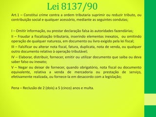 Lei 8137/90
Art.1 – Constitui crime contra a ordem tributaria suprimir ou reduzir tributo, ou
contribuição social e qualquer acessório, mediante as seguintes condutas;
I – Omitir informação, ou prestar declaração falsa às autoridades fazendárias;
II – Fraudar a fiscalização tributaria, inserindo elementos inexatos, ou omitindo
operação de qualquer natureza, em documento ou livro exigido pela lei fiscal;
III – Falsificar ou alterar nota fiscal, fatura, duplicata, nota de venda, ou qualquer
outro documento relativo à operação tributável;
IV – Elaborar, distribuir, fornecer, emitir ou utilizar documento que saiba ou deva
saber falso ou inexato;
V – Negar ou deixar de fornecer, quando obrigatório, nota fiscal ou documento
equivalente, relativa a venda de mercadoria ou prestação de serviço,
efetivamente realizada, ou fornece-la em desacordo com a legislação;
Pena – Reclusão de 2 (dois) a 5 (cinco) anos e multa.
 