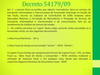Decreto 54179/09
Art. 2 - a pessoa física ou jurídica que adquirir mercadorias, bens ou serviços de
transporte interestadual e intermunicipal de fornecedor localizado no Estado de
São Paulo, inscrito no Cadastro de Contribuinte do ICMS (Imposto sobre
Operações Relativas à Circulação de Mercadorias e Prestação de Serviços de
transporte interestadual e intermunicipal e de comunicação), fará jus ao
recebimento de créditos do tesouro do estado.
1 – Os créditos previstos no “caput” deste artigo; somente serão concedidos se o
fornecedor emitir um dos seguintes documentos;
1-Nota Fiscal Eletrônica - NF-e;
2-Nota Fiscal de Venda ao Consumidor ”online” – NFVC “Online”;
3-Cupom Fiscal emitido por equipamento Emissor de Cupom Fiscal – EFC, ou Nota
Fiscal ou Nota Fiscal de Venda a Consumidor – NFVC emitidas mediante a
utilização de impresso fiscal, e em qualquer caso, desde que efetuado o
respectivo Registro Eletrônico de Documento Fiscal – REDF.
 